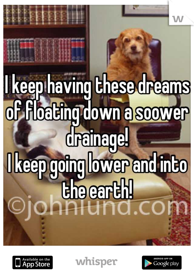 I keep having these dreams of floating down a soower drainage! 
I keep going lower and into the earth!