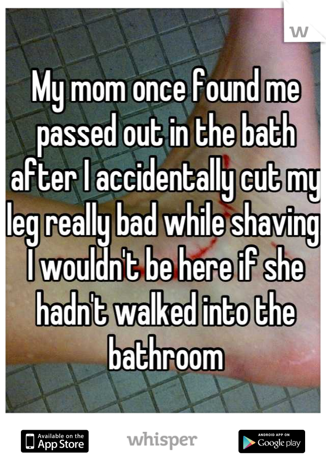 My mom once found me passed out in the bath after I accidentally cut my leg really bad while shaving. I wouldn't be here if she hadn't walked into the bathroom