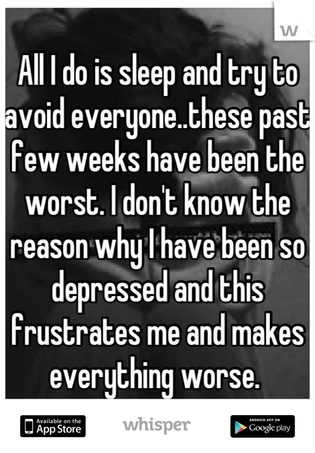 All I do is sleep and try to avoid everyone..these past few weeks have been the worst. I don't know the reason why I have been so depressed and this frustrates me and makes everything worse. 