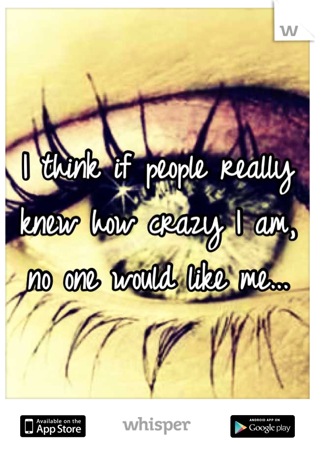 I think if people really knew how crazy I am, no one would like me...