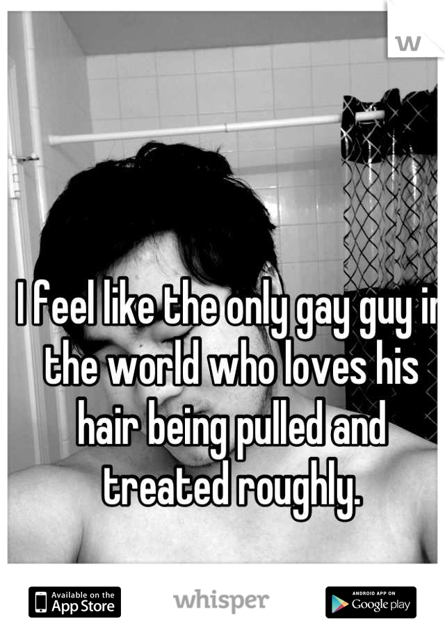 I feel like the only gay guy in the world who loves his hair being pulled and treated roughly.