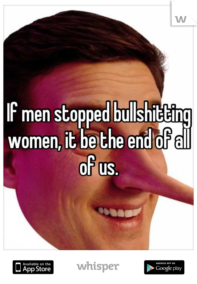 If men stopped bullshitting women, it be the end of all of us.