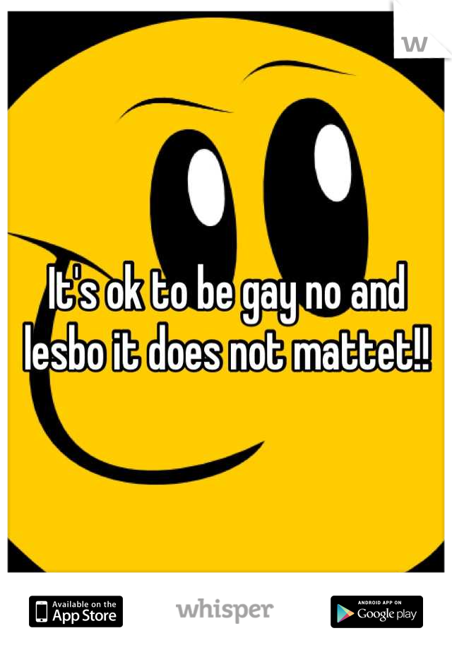 It's ok to be gay no and lesbo it does not mattet!!