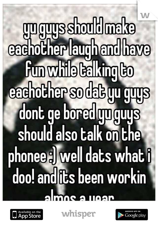 yu guys should make eachother laugh and have fun while talking to eachother so dat yu guys dont ge bored yu guys should also talk on the phonee :) well dats what i doo! and its been workin almos a year