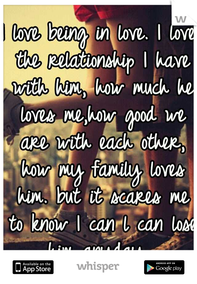I love being in love. I love the relationship I have with him, how much he loves me,how good we are with each other, how my family loves him. but it scares me to know I can l can lose him anyday. 