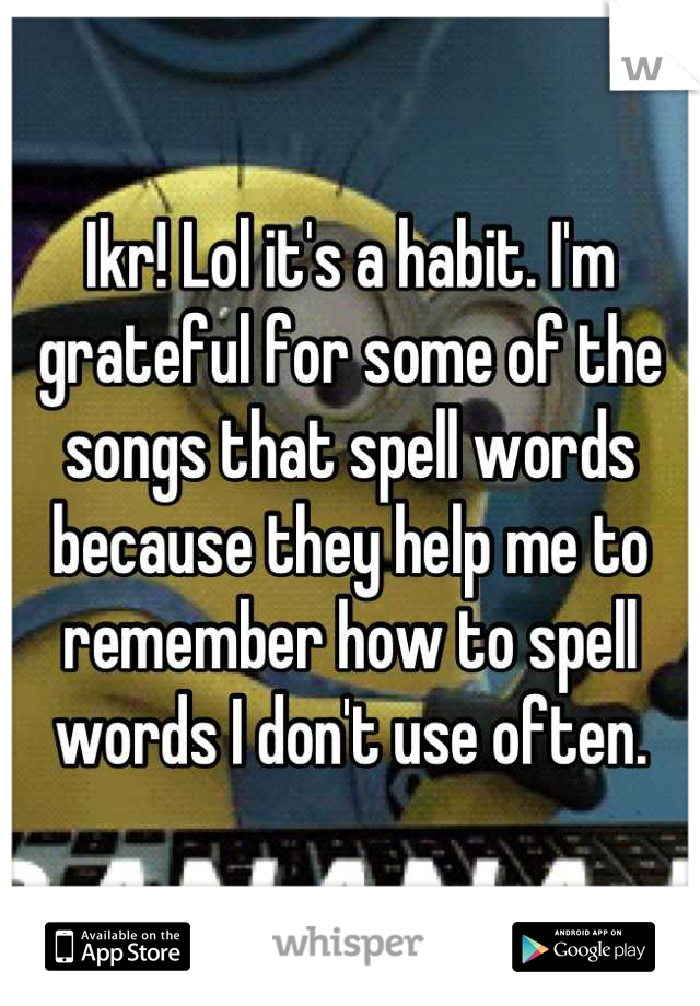 Ikr! Lol it's a habit. I'm grateful for some of the songs that spell words because they help me to remember how to spell words I don't use often.