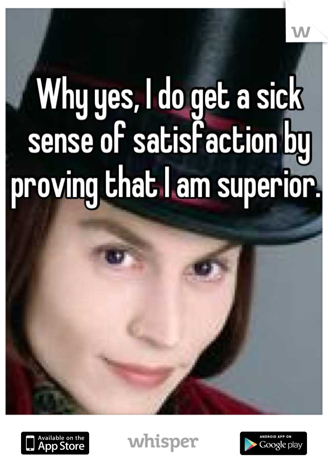 Why yes, I do get a sick sense of satisfaction by proving that I am superior. 