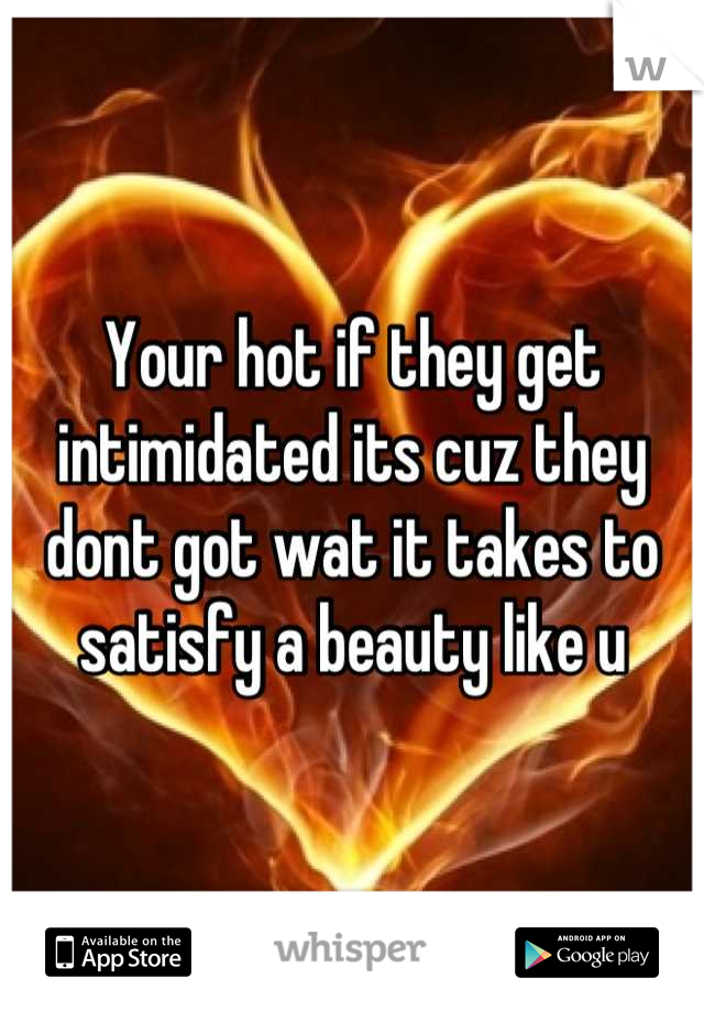 Your hot if they get intimidated its cuz they dont got wat it takes to satisfy a beauty like u