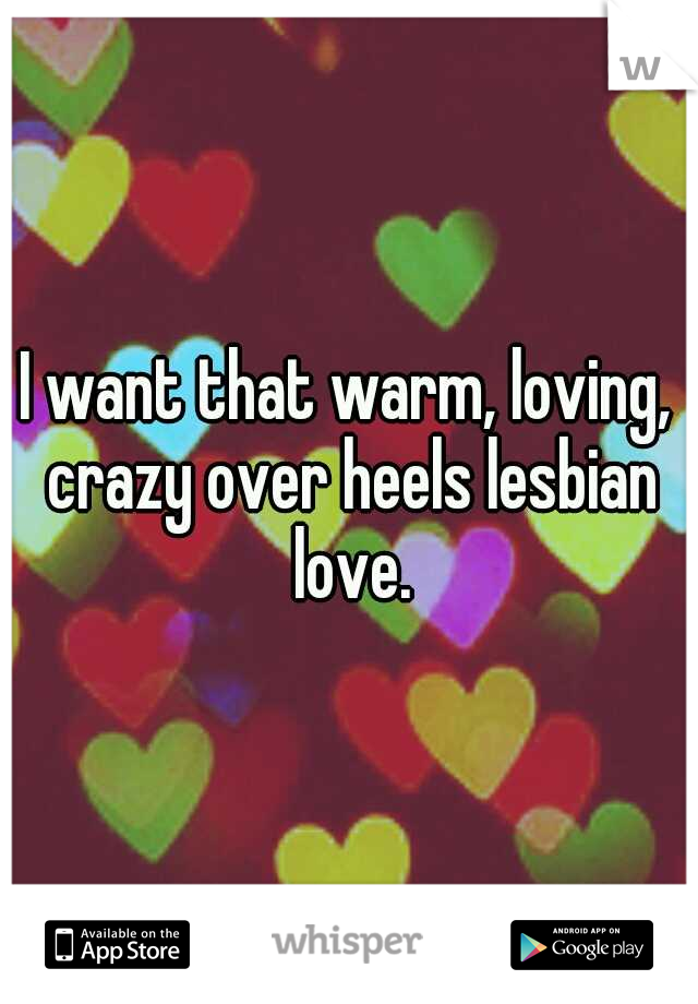 I want that warm, loving, crazy over heels lesbian love.