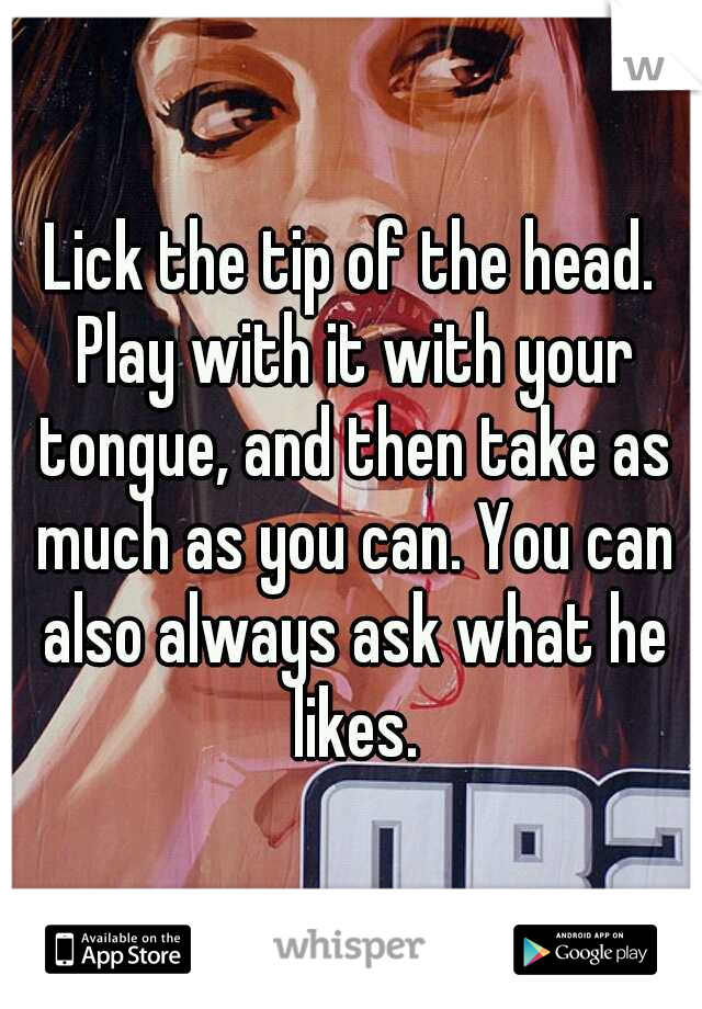 Lick the tip of the head. Play with it with your tongue, and then take as much as you can. You can also always ask what he likes.