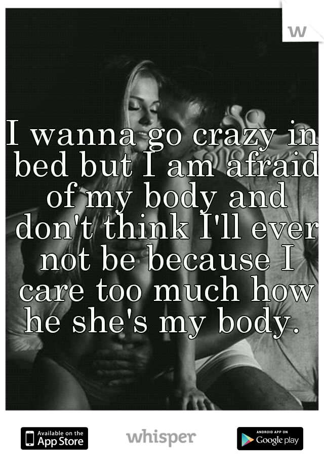 I wanna go crazy in bed but I am afraid of my body and don't think I'll ever not be because I care too much how he she's my body. 