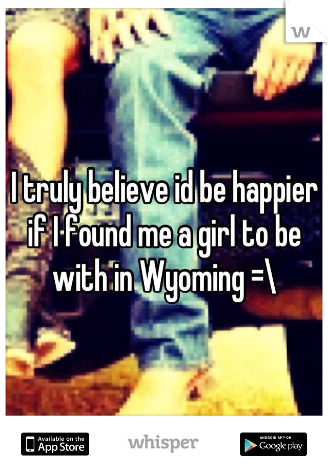 I truly believe id be happier if I found me a girl to be with in Wyoming =\
