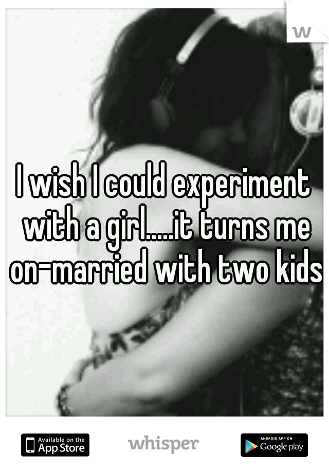 I wish I could experiment with a girl.....it turns me on-married with two kids