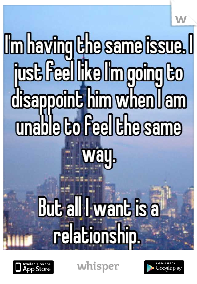 I'm having the same issue. I just feel like I'm going to disappoint him when I am unable to feel the same way.

But all I want is a relationship. 