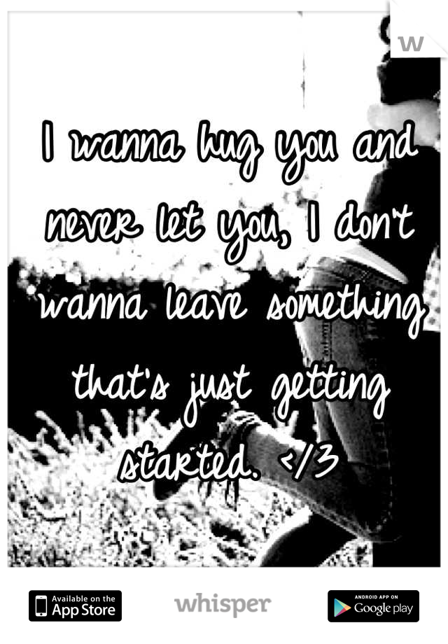 I wanna hug you and never let you, I don't wanna leave something that's just getting started. </3
