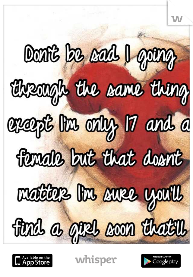 Don't be sad I going through the same thing except I'm only 17 and a female but that dosnt matter I'm sure you'll find a girl soon that'll love you for you :) <3