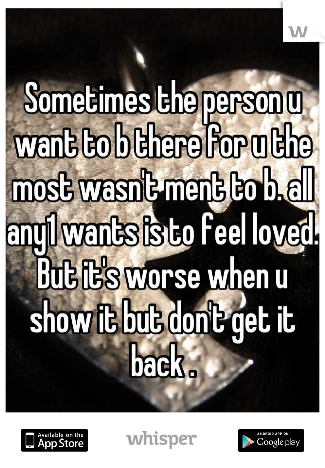 Sometimes the person u want to b there for u the most wasn't ment to b. all any1 wants is to feel loved. But it's worse when u show it but don't get it back .