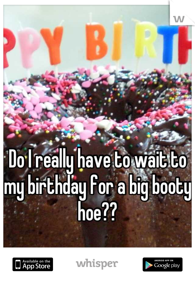 Do I really have to wait to my birthday for a big booty hoe??