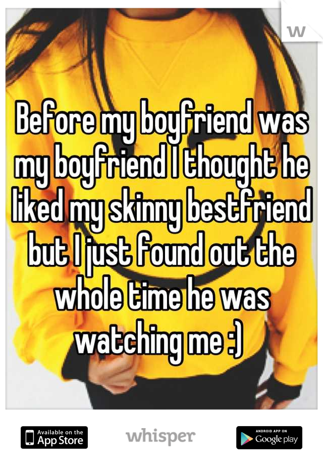 Before my boyfriend was my boyfriend I thought he liked my skinny bestfriend but I just found out the whole time he was watching me :) 