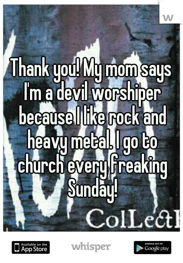 Thank you! My mom says I'm a devil worshiper because I like rock and heavy metal. I go to church every freaking Sunday!
