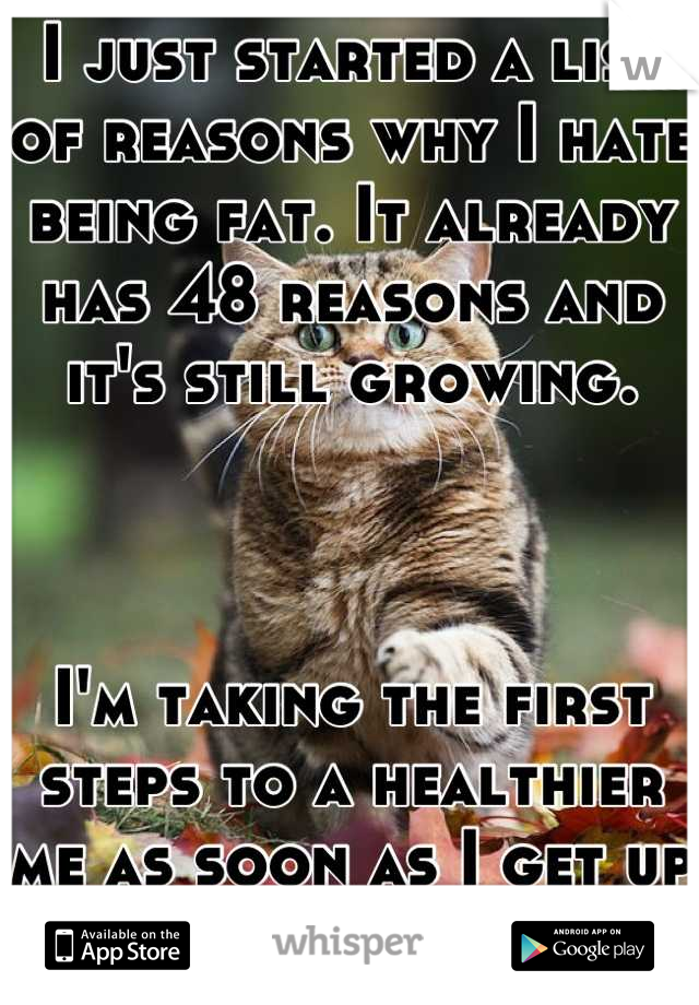 I just started a list of reasons why I hate being fat. It already has 48 reasons and it's still growing.



I'm taking the first steps to a healthier me as soon as I get up in the morning.