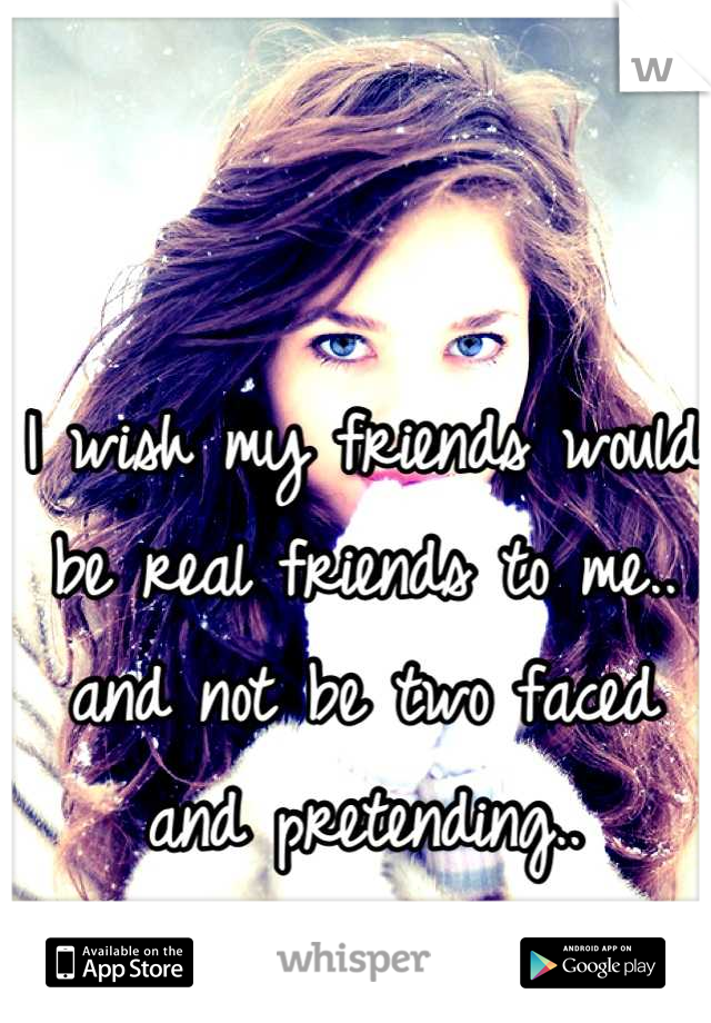 I wish my friends would be real friends to me.. and not be two faced and pretending..