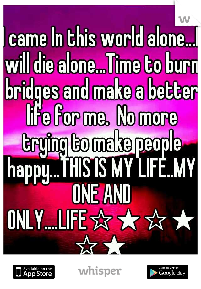 I came In this world alone...I will die alone...Time to burn bridges and make a better life for me.  No more trying to make people happy...THIS IS MY LIFE..MY ONE AND ONLY....LIFE☆★☆★☆★