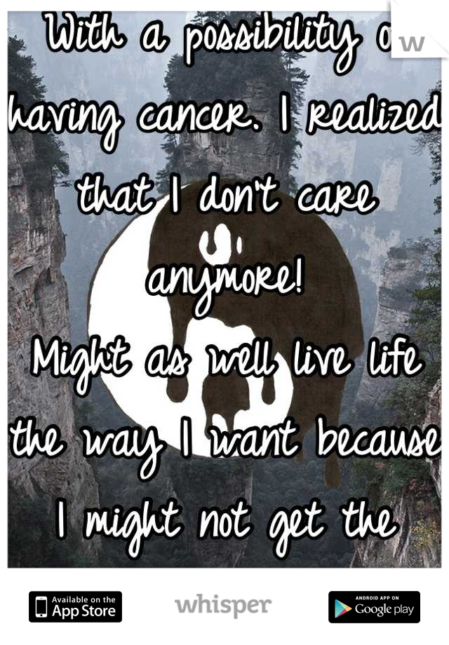 With a possibility of having cancer. I realized that I don't care anymore! 
Might as well live life the way I want because I might not get the chance later
