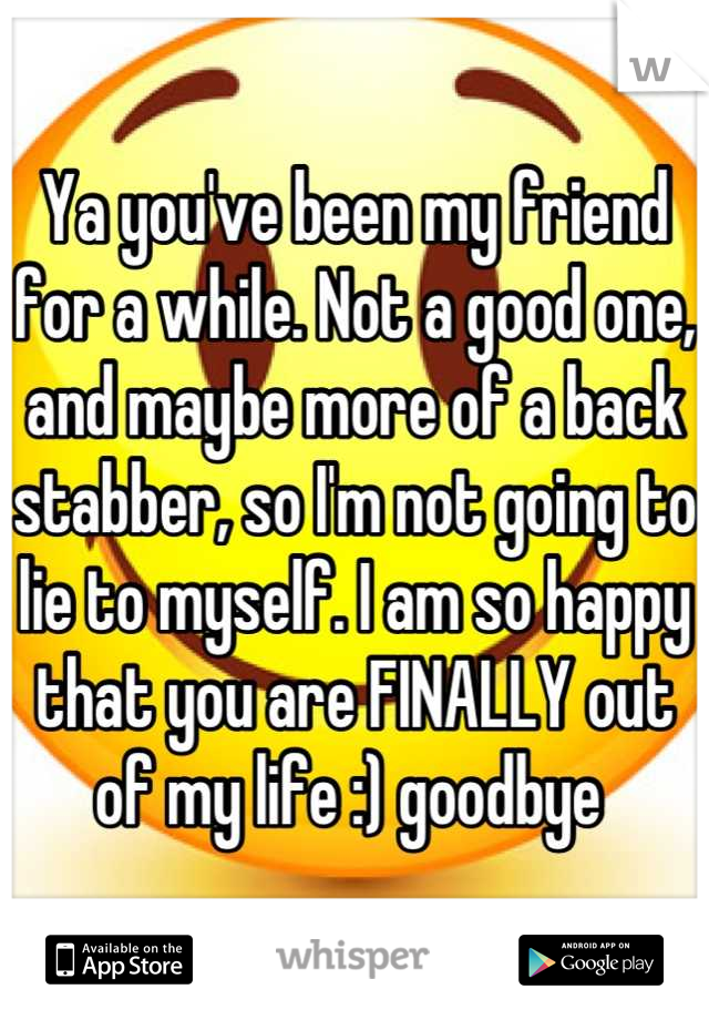 Ya you've been my friend for a while. Not a good one, and maybe more of a back stabber, so I'm not going to lie to myself. I am so happy that you are FINALLY out of my life :) goodbye 