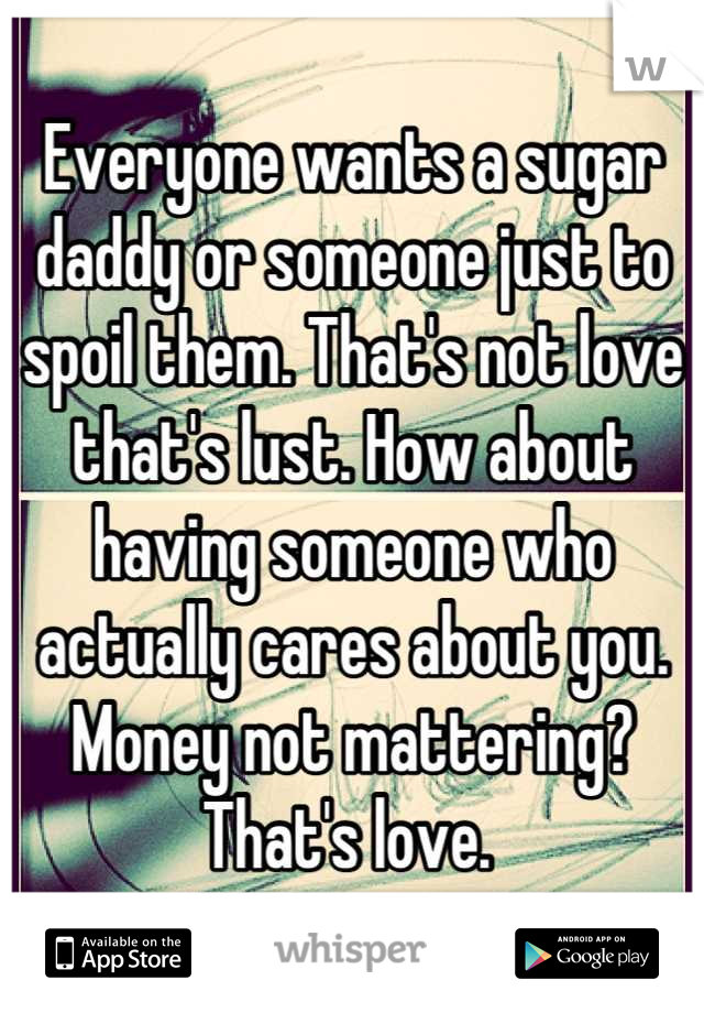 Everyone wants a sugar daddy or someone just to spoil them. That's not love that's lust. How about having someone who actually cares about you. Money not mattering? That's love. 