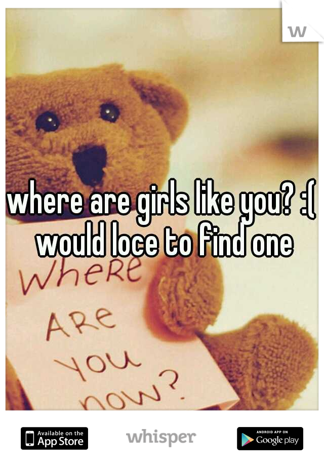 where are girls like you? :( would loce to find one