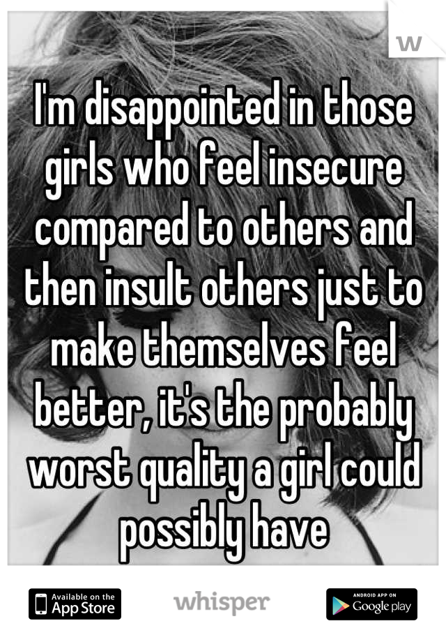 I'm disappointed in those girls who feel insecure compared to others and then insult others just to make themselves feel better, it's the probably worst quality a girl could possibly have
