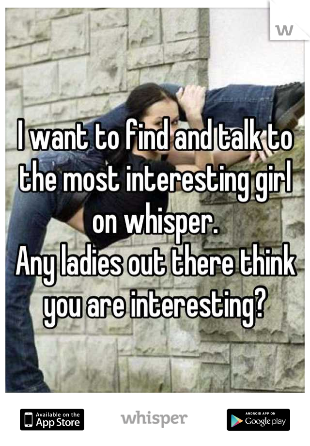 I want to find and talk to the most interesting girl on whisper.
Any ladies out there think you are interesting?