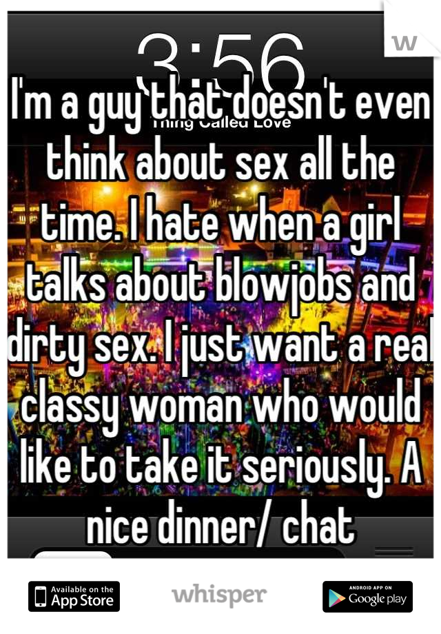 I'm a guy that doesn't even think about sex all the time. I hate when a girl talks about blowjobs and dirty sex. I just want a real classy woman who would like to take it seriously. A nice dinner/ chat