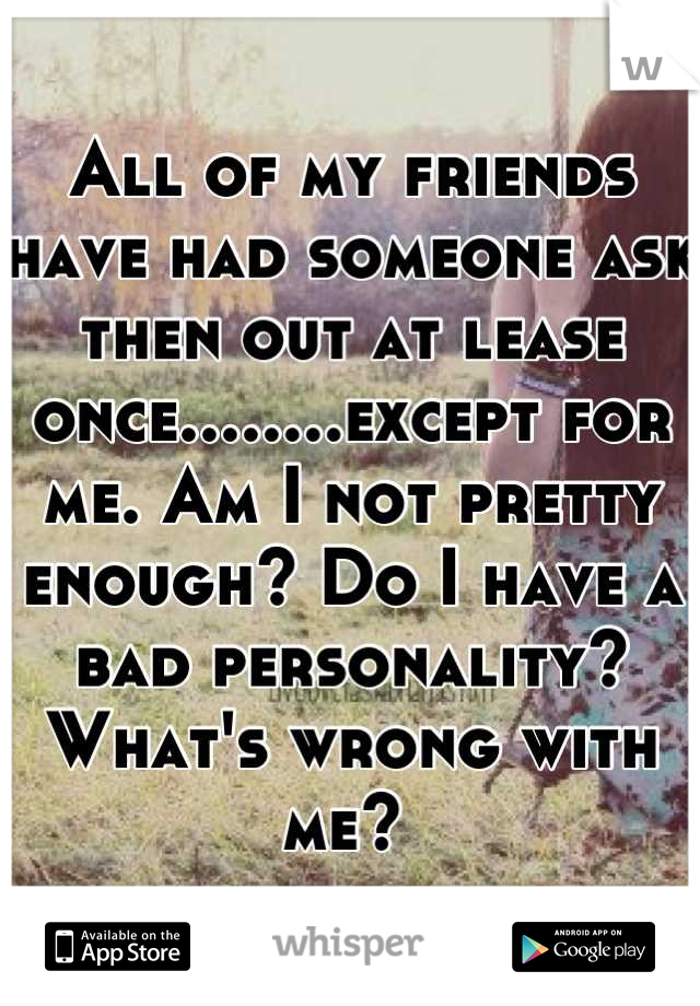 All of my friends have had someone ask then out at lease once........except for me. Am I not pretty enough? Do I have a bad personality? What's wrong with me? 
