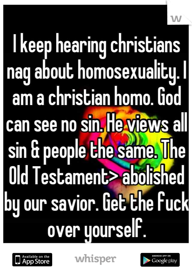 I keep hearing christians nag about homosexuality. I am a christian homo. God can see no sin. He views all sin & people the same. The Old Testament> abolished by our savior. Get the fuck over yourself.
