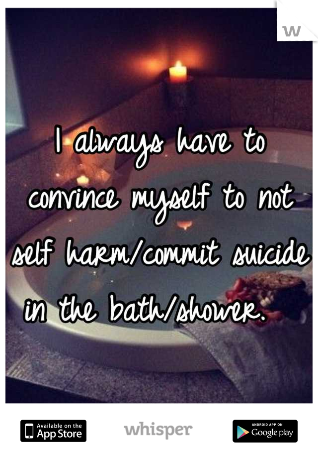 I always have to convince myself to not self harm/commit suicide in the bath/shower.  