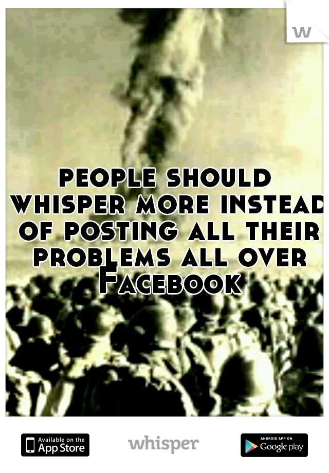people should whisper more instead of posting all their problems all over Facebook