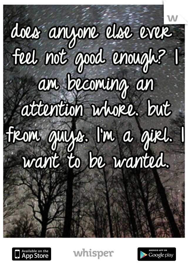 does anyone else ever feel not good enough? I am becoming an attention whore. but from guys. I'm a girl. I want to be wanted.