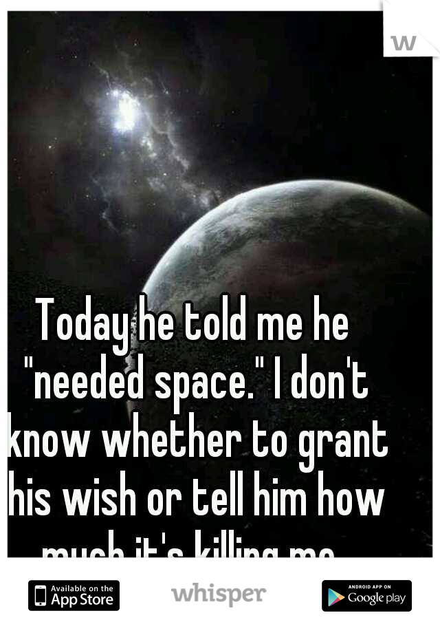 Today he told me he "needed space." I don't know whether to grant his wish or tell him how much it's killing me. 