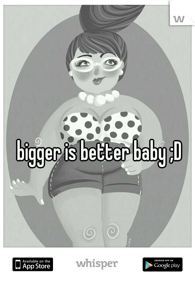 bigger is better baby ;D 