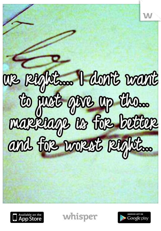 ur right.... I don't want to just give up tho... marriage is for better and for worst right... 