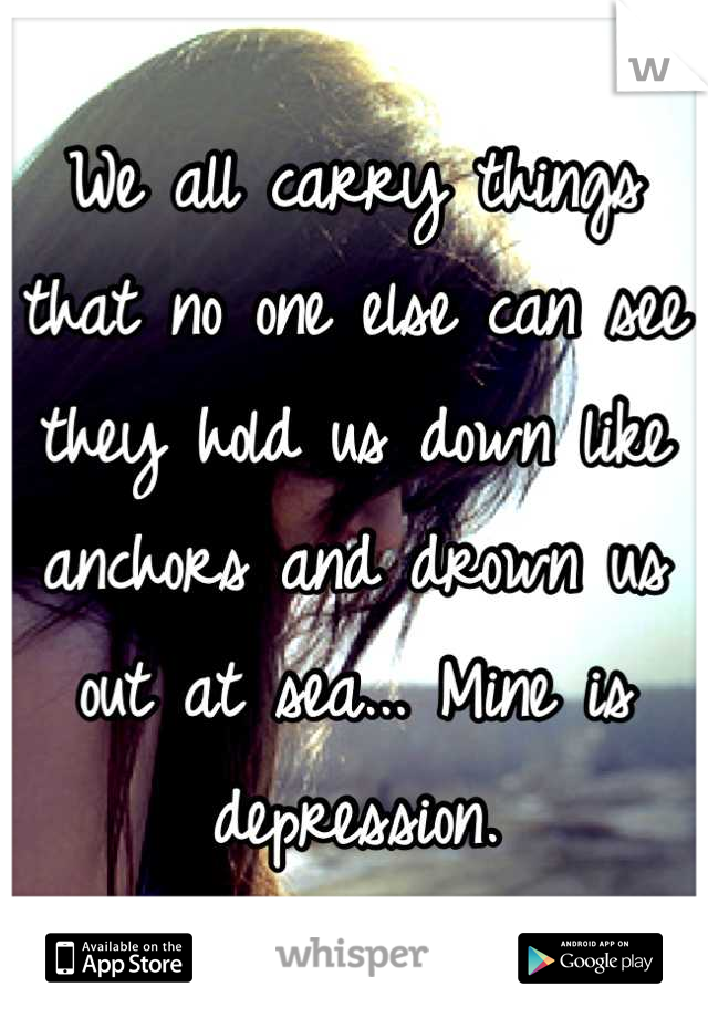 We all carry things that no one else can see they hold us down like anchors and drown us out at sea... Mine is depression.