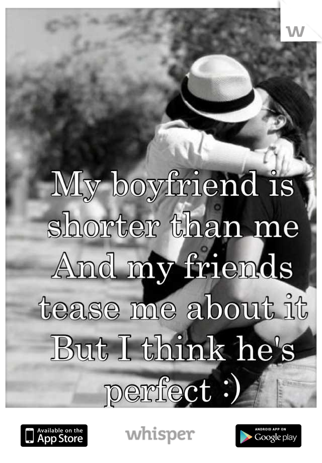 My boyfriend is shorter than me
And my friends tease me about it
But I think he's perfect :)