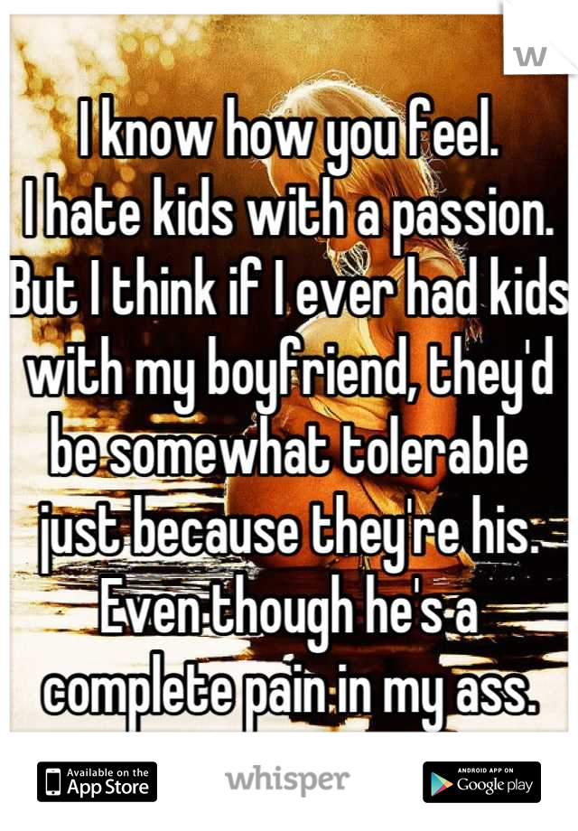 I know how you feel. 
I hate kids with a passion. But I think if I ever had kids with my boyfriend, they'd be somewhat tolerable just because they're his. Even though he's a complete pain in my ass.