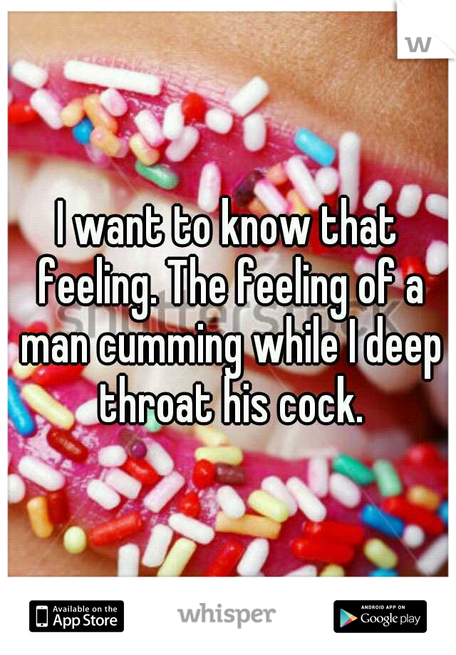 I want to know that feeling. The feeling of a man cumming while I deep throat his cock.