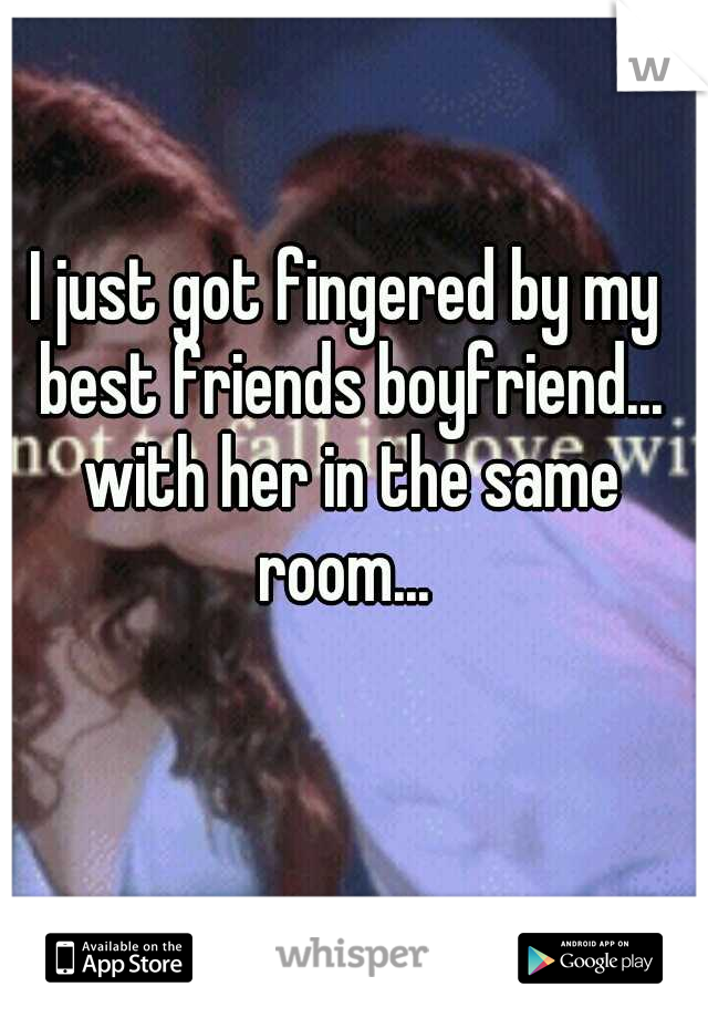 I just got fingered by my best friends boyfriend... with her in the same room... 