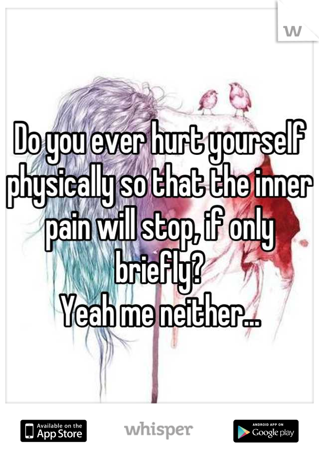 Do you ever hurt yourself physically so that the inner pain will stop, if only briefly?
Yeah me neither...