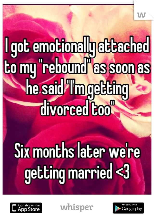I got emotionally attached to my "rebound" as soon as he said "I'm getting divorced too" 

Six months later we're getting married <3