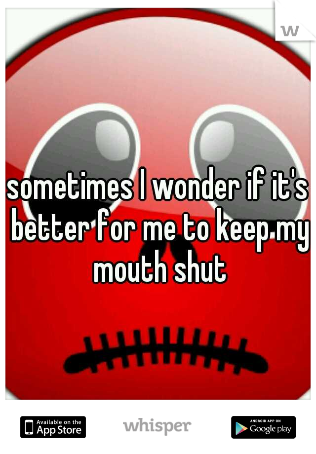 sometimes I wonder if it's better for me to keep my mouth shut